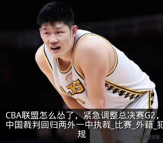CBA联盟怎么怂了，紧急调整总决赛G2，中国裁判回归两外一中执裁_比赛_外籍_犯规